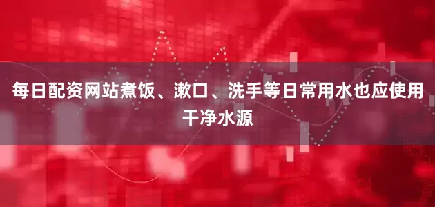 每日配资网站煮饭、漱口、洗手等日常用水也应使用干净水源
