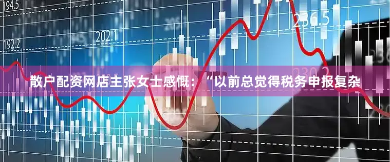 散户配资网店主张女士感慨：“以前总觉得税务申报复杂