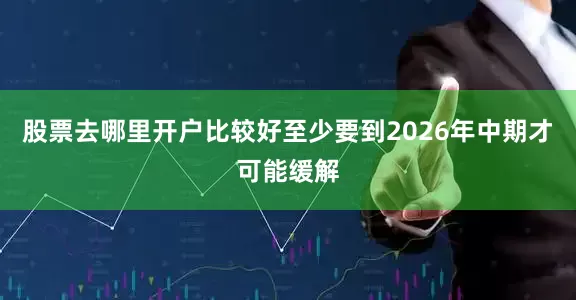 股票去哪里开户比较好至少要到2026年中期才可能缓解