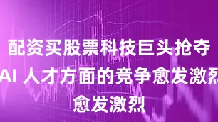 配资买股票科技巨头抢夺 AI 人才方面的竞争愈发激烈