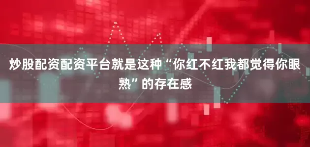 炒股配资配资平台就是这种“你红不红我都觉得你眼熟”的存在感